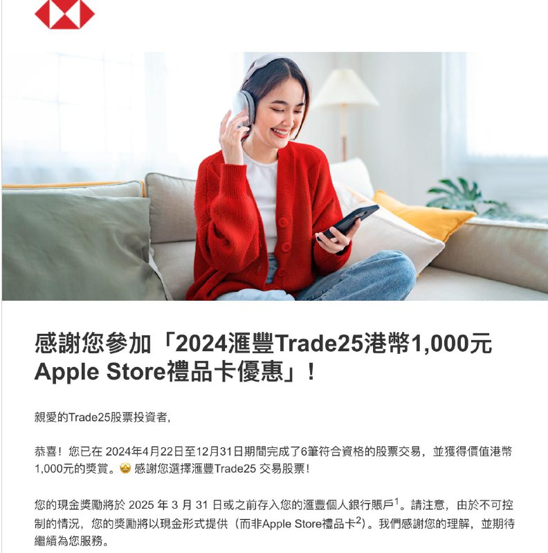 HSBC 2024 Trade25 1000HKD Apple Gift Card 临时改为「现金奖励」如果你在 2024 年 4 月 22 日至 12 月 31 日期间完成了 6 笔符合资格的股票交易，即可获得最高价值港币 1,000 元的奖赏您的现金奖励将于 2025 年 3 月 31 日或之前存入您的汇丰丰个人银行账户